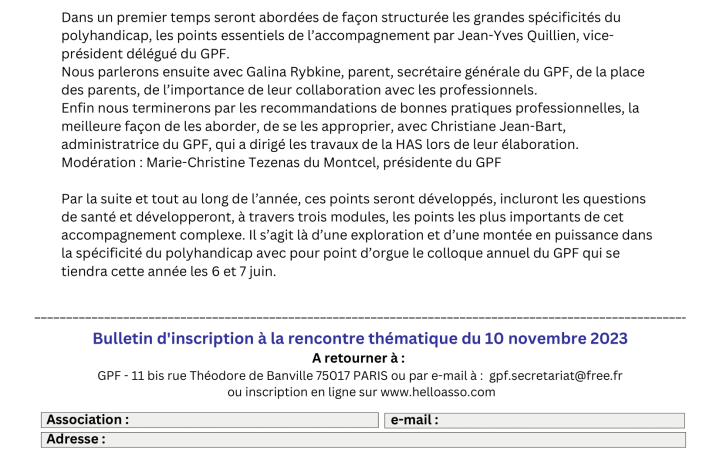 Polyhandicap : les “fondamentaux” de l’accompagnement Professionnel : 60 € /personne 50 €/pers à partir de 3 inscrits Individuel, parent : 10 € (adhérent au GPF) 20 € (non adhérent) Date et signature : Je souhaite recevoir par e-mail La Lettre du Polyhandicap (publication mensuelle) Soit un TOTAL de : par chèque par virement : merci de préciser le nom de l'établissement IBAN : FR23 2004 1010 1241 2246 6G03 331 BIC : PSSTFRPPSCE Règlement : Le Groupe Polyhandicap France reprend ses thématiques. Cette année, face à la crise RH et au nombre de nouveaux salariés désireux d’approfondir leur connaissance du polyhandicap, le GPF a décidé de reprendre dans ses thématiques les « fondamentaux » de l’accompagnement des personnes polyhandicapées. Dans un premier temps seront abordées de façon structurée les grandes spécificités du polyhandicap, les points essentiels de l’accompagnement par Jean-Yves Quillien, vice- président délégué du GPF. Nous parlerons ensuite avec Galina Rybkine, parent, secrétaire générale du GPF, de la place des parents, de l’importance de leur collaboration avec les professionnels. Enfin nous terminerons par les recommandations de bonnes pratiques professionnelles, la meilleure façon de les aborder, de se les approprier, avec Christiane Jean-Bart, administratrice du GPF, qui a dirigé les travaux de la HAS lors de leur élaboration. Modération : Marie-Christine Tezenas du Montcel, présidente du GPF Par la suite et tout au long de l’année, ces points seront développés, incluront les questions de santé et développeront, à travers trois modules, les points les plus importants de cet accompagnement complexe. Il s’agit là d’une exploration et d’une montée en puissance dans la spécificité du polyhandicap avec pour point d’orgue le colloque annuel du GPF qui se tiendra cette année les 6 et 7 juin.