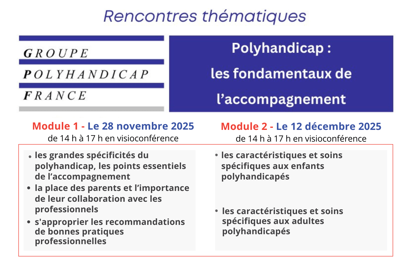 Dernières inscriptions pour les rencontres thématiques sur les "fondamentaux" de l'accompagnement des personnes polyhandicapées. Module 1, le 28 novembre 2025 de 14 h à 17 h en visioconférence (les grandes spécificités du
polyhandicap, les points essentiels de l’accompagnement par Jean-Yves Quillien, membre du Bureau du GPF - la place des parents et l’importance
de leur collaboration avec les
professionnels par Galina Rybkine, parent, secrétaire générale adjointe du GPF - s'approprier les recommandations
de bonnes pratiques
professionnelles par Marie-Christine Tezenas du Montcel, présidente du GPF).
Module 2, Le 12 décembre 2025
de 14 h à 17 h en visioconférence (les caractéristiques et soins
spécifiques aux enfants
polyhandicapés par le Dr Catherine Brisse, médecin MPR, membre du CA du GPF et de Cesap, les caractéristiques et soins
spécifiques aux adultes
polyhandicapés par le Dr Bruno Pollez, médecin MPR et membre du CA du GPF)
Même si ces deux modules peuvent être suivis indépendamment l'un de l'autre,
leur complémentarité permet une vision globale et cohérente de l'accompagnement de la personne polyhandicapée.