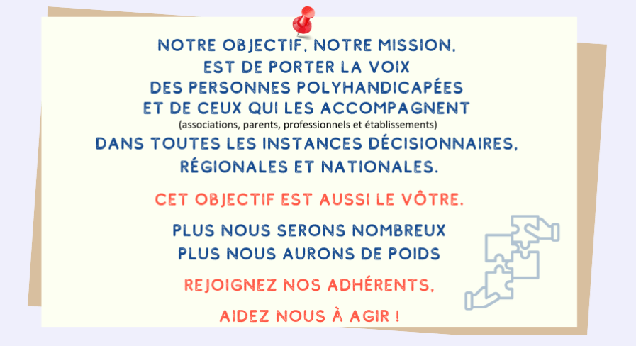 Notre objectif, notre mission, est de porter la voix des personnes polyhandicapées et de ceux qui les accompagnent (associations, parents, professionnels et établissements) dans toutes les instances décisionnaires, régionales et nationales. Cet objectif est aussi le vôtre. Plus nous serons nombreux, plus nous aurons de poids. Rejoingnez nos adhérents, aidez-nous à agir.