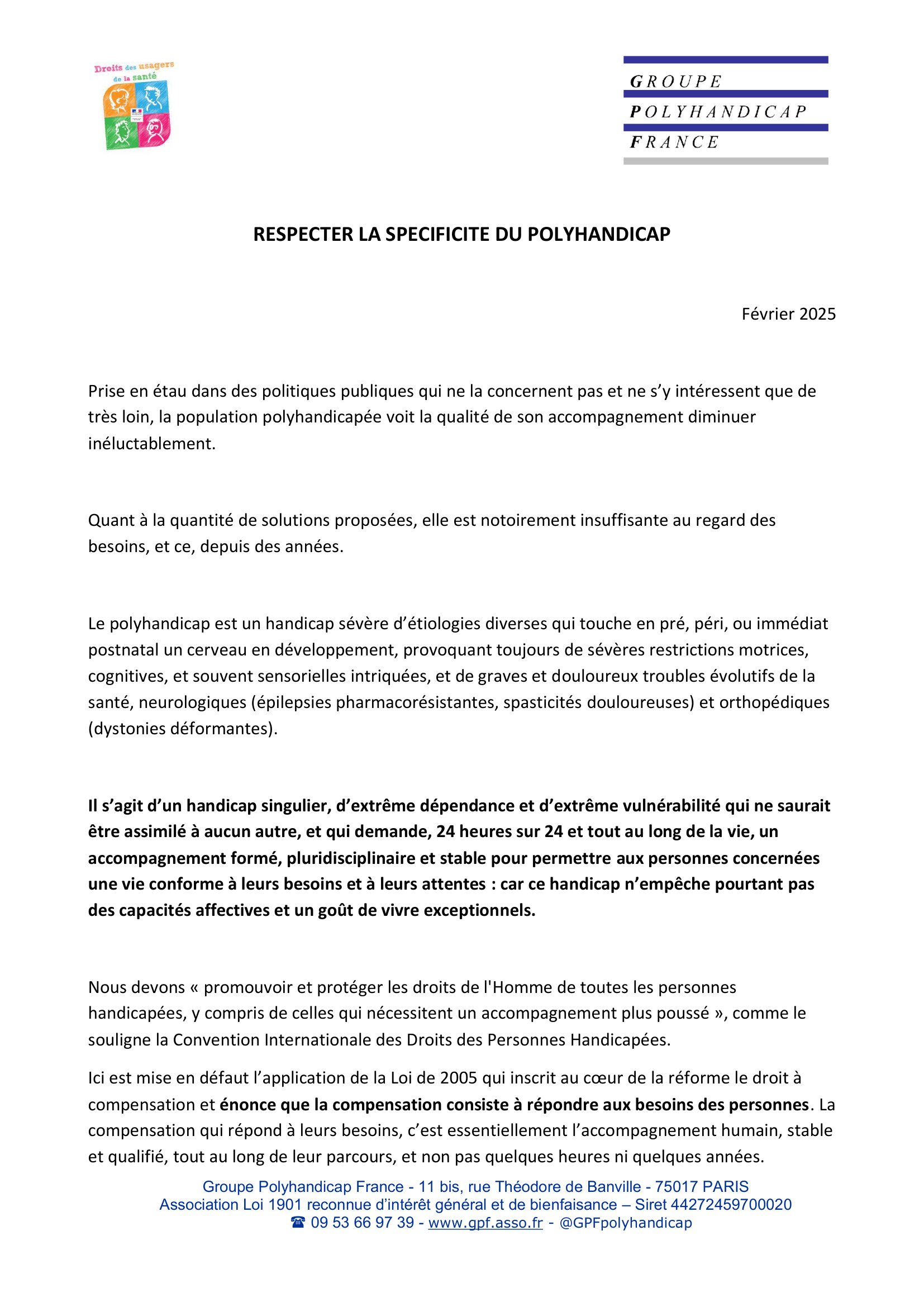 RESPECTER LA SPECIFICITE DU POLYHANDICAP

Février 2025

Prise en étau dans des politiques publiques qui ne la concernent pas et ne s’y intéressent que de
très loin, la population polyhandicapée voit la qualité de son accompagnement diminuer
inéluctablement.

Quant à la quantité de solutions proposées, elle est notoirement insuffisante au regard des
besoins, et ce, depuis des années.

Le polyhandicap est un handicap sévère d’étiologies diverses qui touche en pré, péri, ou immédiat
postnatal un cerveau en développement, provoquant toujours de sévères restrictions motrices,
cognitives, et souvent sensorielles intriquées, et de graves et douloureux troubles évolutifs de la
santé, neurologiques (épilepsies pharmacorésistantes, spasticités douloureuses) et orthopédiques
(dystonies déformantes).

Il s’agit d’un handicap singulier, d’extrême dépendance et d’extrême vulnérabilité qui ne saurait
être assimilé à aucun autre, et qui demande, 24 heures sur 24 et tout au long de la vie, un
accompagnement formé, pluridisciplinaire et stable pour permettre aux personnes concernées
une vie conforme à leurs besoins et à leurs attentes : car ce handicap n’empêche pourtant pas
des capacités affectives et un goût de vivre exceptionnels.

Nous devons « promouvoir et protéger les droits de l'Homme de toutes les personnes
handicapées, y compris de celles qui nécessitent un accompagnement plus poussé », comme le
souligne la Convention Internationale des Droits des Personnes Handicapées.
Ici est mise en défaut l’application de la Loi de 2005 qui inscrit au cœur de la réforme le droit à
compensation et énonce que la compensation consiste à répondre aux besoins des personnes. La
compensation qui répond à leurs besoins, c’est essentiellement l’accompagnement humain, stable
et qualifié, tout au long de leur parcours, et non pas quelques heures ni quelques années.