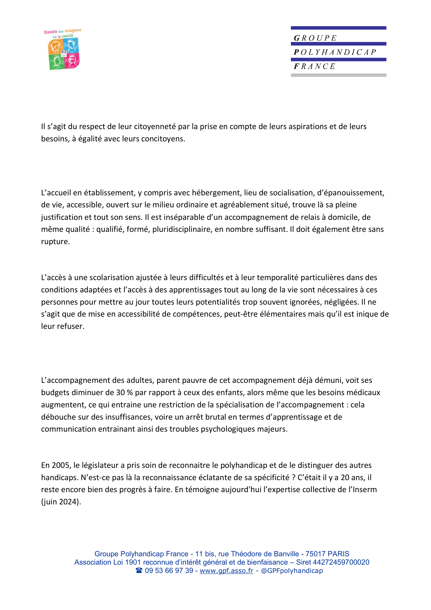 Il s’agit du respect de leur citoyenneté par la prise en compte de leurs aspirations et de leurs
besoins, à égalité avec leurs concitoyens.

L’accueil en établissement, y compris avec hébergement, lieu de socialisation, d’épanouissement,
de vie, accessible, ouvert sur le milieu ordinaire et agréablement situé, trouve là sa pleine
justification et tout son sens. Il est inséparable d’un accompagnement de relais à domicile, de
même qualité : qualifié, formé, pluridisciplinaire, en nombre suffisant. Il doit également être sans
rupture.

L’accès à une scolarisation ajustée à leurs difficultés et à leur temporalité particulières dans des
conditions adaptées et l’accès à des apprentissages tout au long de la vie sont nécessaires à ces
personnes pour mettre au jour toutes leurs potentialités trop souvent ignorées, négligées. Il ne
s’agit que de mise en accessibilité de compétences, peut-être élémentaires mais qu’il est inique de
leur refuser.

L’accompagnement des adultes, parent pauvre de cet accompagnement déjà démuni, voit ses
budgets diminuer de 30 % par rapport à ceux des enfants, alors même que les besoins médicaux
augmentent, ce qui entraine une restriction de la spécialisation de l’accompagnement : cela
débouche sur des insuffisances, voire un arrêt brutal en termes d’apprentissage et de
communication entrainant ainsi des troubles psychologiques majeurs.

En 2005, le législateur a pris soin de reconnaitre le polyhandicap et de le distinguer des autres
handicaps. N’est-ce pas là la reconnaissance éclatante de sa spécificité ? C’était il y a 20 ans, il
reste encore bien des progrès à faire. En témoigne aujourd'hui l’expertise collective de l’Inserm
(juin 2024).