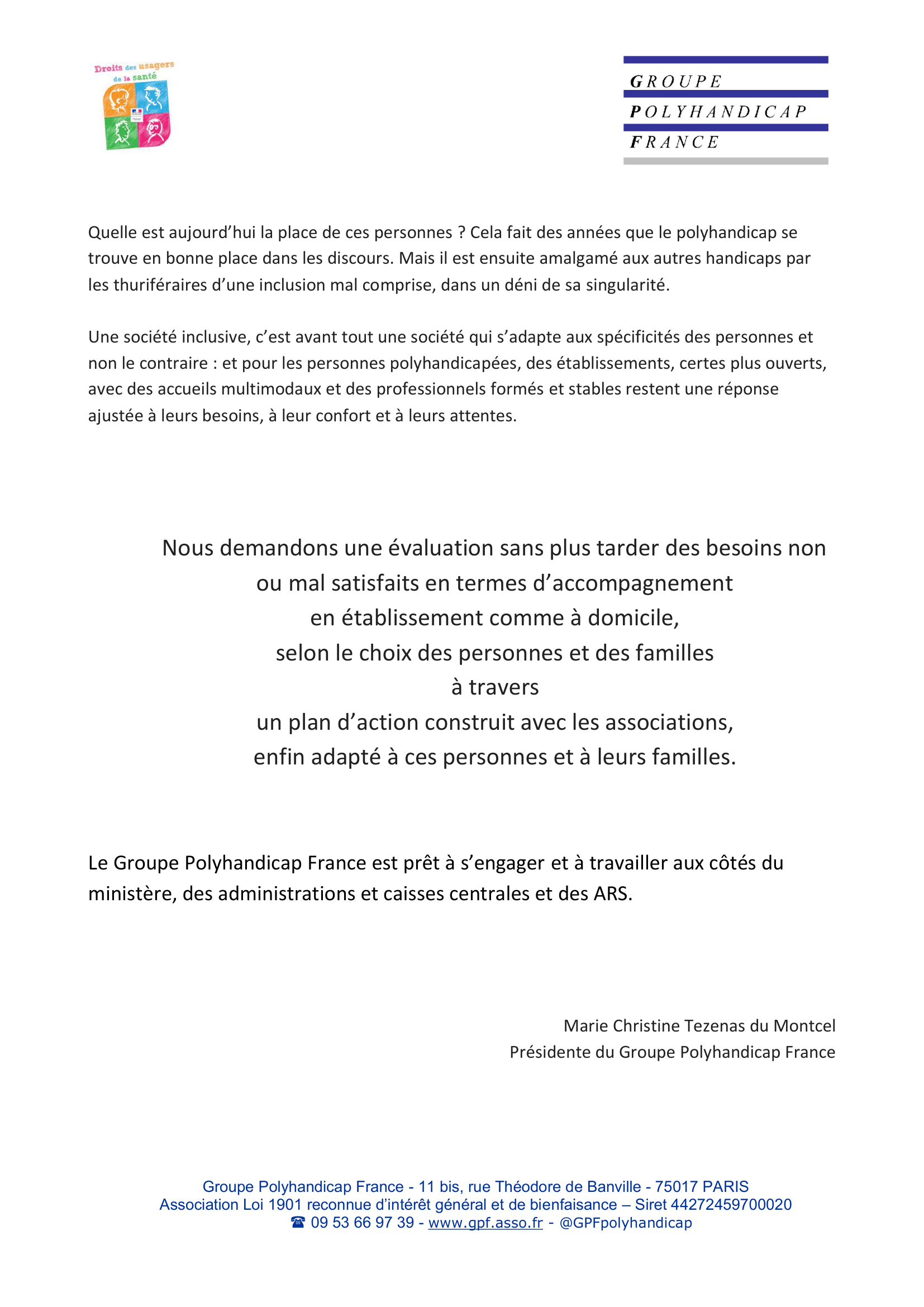 Quelle est aujourd’hui la place de ces personnes ? Cela fait des années que le polyhandicap se
trouve en bonne place dans les discours. Mais il est ensuite amalgamé aux autres handicaps par
les thuriféraires d’une inclusion mal comprise, dans un déni de sa singularité.
Une société inclusive, c’est avant tout une société qui s’adapte aux spécificités des personnes et
non le contraire : et pour les personnes polyhandicapées, des établissements, certes plus ouverts,
avec des accueils multimodaux et des professionnels formés et stables restent une réponse ajustée à leurs besoins, à leur confort et à leurs attentes.

Nous demandons une évaluation sans plus tarder des besoins non
ou mal satisfaits en termes d’accompagnement en établissement comme à domicile,
selon le choix des personnes et des familles à travers un plan d’action construit avec les associations, enfin adapté à ces personnes et à leurs familles.

Le Groupe Polyhandicap France est prêt à s’engager et à travailler aux côtés du ministère, des administrations et caisses centrales et des ARS.

Marie Christine Tezenas du Montcel
Présidente du Groupe Polyhandicap France